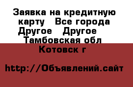 Заявка на кредитную карту - Все города Другое » Другое   . Тамбовская обл.,Котовск г.